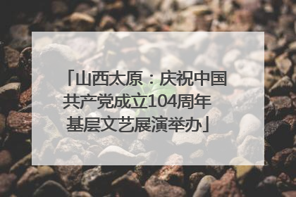 山西太原：庆祝中国共产党成立104周年基层文艺展演举办