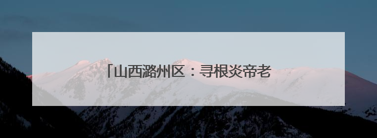 山西潞州区：寻根炎帝老顶山 走进幸福新潞州