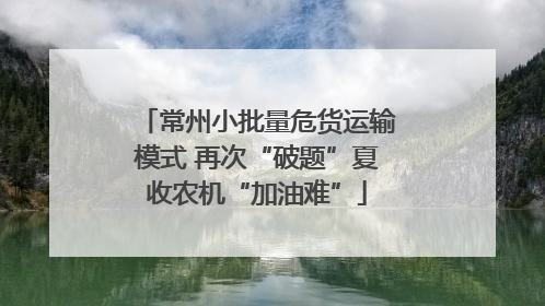 常州小批量危货运输模式 再次“破题”夏收农机“加油难”
