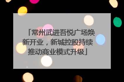 常州武进吾悦广场焕新开业，新城控股持续推动商业模式升级
