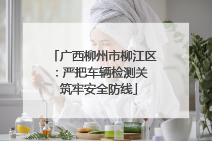 广西柳州市柳江区：严把车辆检测关 筑牢安全防线