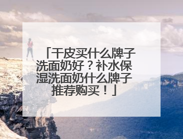 干皮买什么牌子洗面奶好？补水保湿洗面奶什么牌子推荐购买！