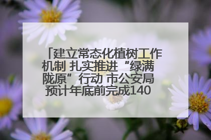 建立常态化植树工作机制 扎实推进“绿满陇原”行动 市公安局预计年底前完成1402亩绿化任务