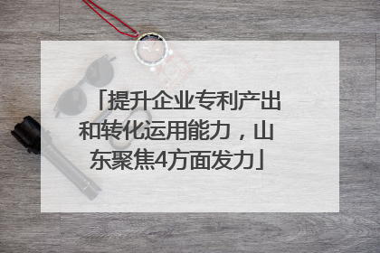 提升企业专利产出和转化运用能力，山东聚焦4方面发力