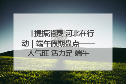 提振消费 河北在行动｜端午假期盘点——人气旺 活力足 端午经济“热浪”迭起