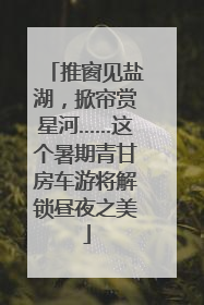 推窗见盐湖，掀帘赏星河……这个暑期青甘房车游将解锁昼夜之美