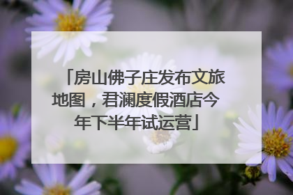 房山佛子庄发布文旅地图，君澜度假酒店今年下半年试运营