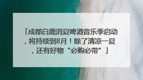 成都白鹿消夏啤酒音乐季启动，将持续到8月！除了清凉一夏，还有好物“必购必带”