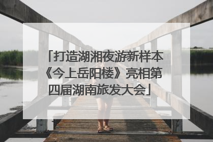 打造湖湘夜游新样本《今上岳阳楼》亮相第四届湖南旅发大会
