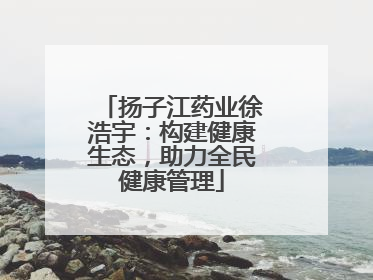 扬子江药业徐浩宇：构建健康生态，助力全民健康管理