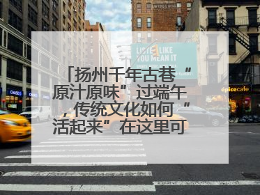 扬州千年古巷“原汁原味”过端午，传统文化如何“活起来”在这里可以找到答案