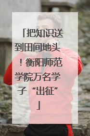 把知识送到田间地头！衡阳师范学院万名学子“出征”