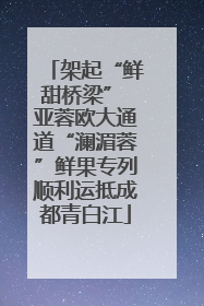 架起“鲜甜桥梁” 亚蓉欧大通道“澜湄蓉”鲜果专列顺利运抵成都青白江