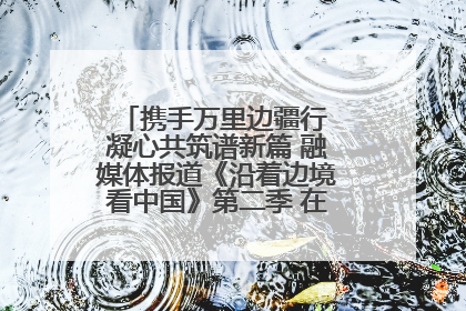携手万里边疆行 凝心共筑谱新篇 融媒体报道《沿着边境看中国》第二季 在广西东兴正式启动