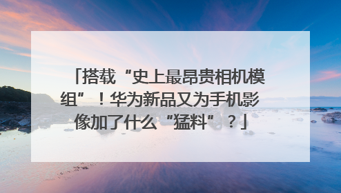 搭载“史上最昂贵相机模组”！华为新品又为手机影像加了什么“猛料”？
