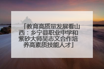 教育高质量发展看山西：乡宁县职业中学和紫砂大师吴志文合作培养高素质技能人才