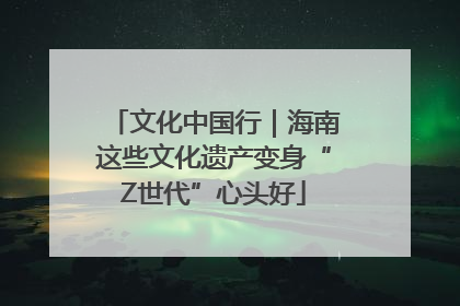 文化中国行｜海南这些文化遗产变身“Z世代”心头好