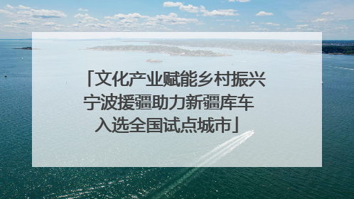 文化产业赋能乡村振兴 宁波援疆助力新疆库车入选全国试点城市
