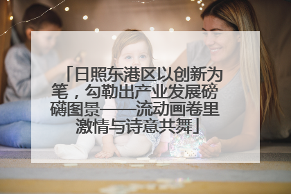 日照东港区以创新为笔，勾勒出产业发展磅礴图景——流动画卷里 激情与诗意共舞