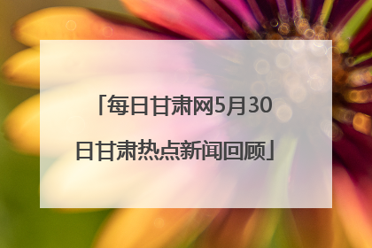 每日甘肃网5月30日甘肃热点新闻回顾