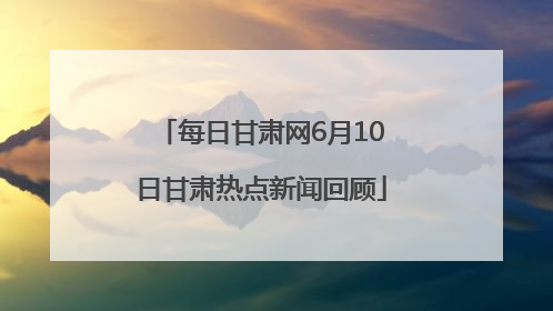 每日甘肃网6月10日甘肃热点新闻回顾