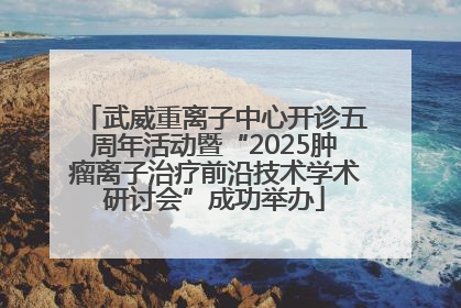武威重离子中心开诊五周年活动暨“2025肿瘤离子治疗前沿技术学术研讨会”成功举办
