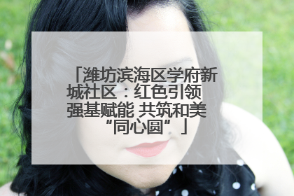 潍坊滨海区学府新城社区：红色引领 强基赋能 共筑和美“同心圆”