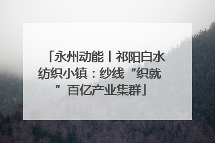 永州动能丨祁阳白水纺织小镇：纱线“织就”百亿产业集群