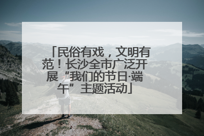 民俗有戏，文明有范！长沙全市广泛开展“我们的节日·端午”主题活动