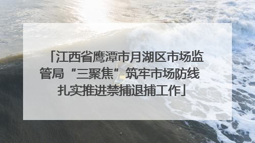 江西省鹰潭市月湖区市场监管局“三聚焦”筑牢市场防线 扎实推进禁捕退捕工作