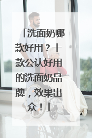 洗面奶哪款好用？十款公认好用的洗面奶品牌，效果出众！