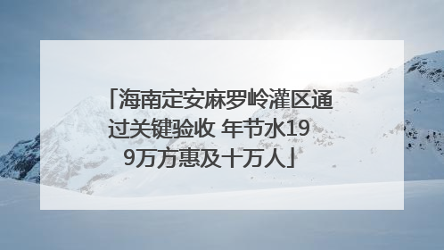 海南定安麻罗岭灌区通过关键验收 年节水199万方惠及十万人
