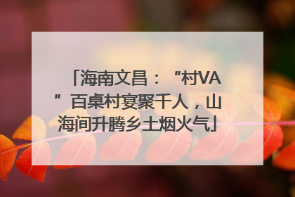 海南文昌：“村VA”百桌村宴聚千人，山海间升腾乡土烟火气