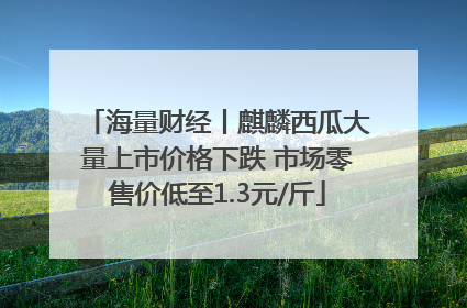 海量财经丨麒麟西瓜大量上市价格下跌 市场零售价低至1.3元/斤