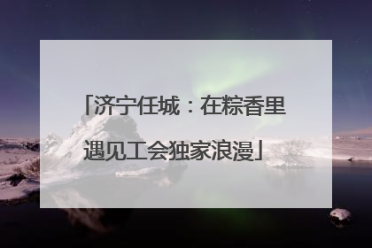 济宁任城：在粽香里遇见工会独家浪漫