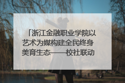浙江金融职业学院以艺术为媒构建全民终身美育生态——校社联动共谱美育新篇章