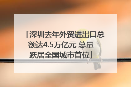 深圳去年外贸进出口总额达4.5万亿元 总量跃居全国城市首位