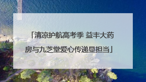 清凉护航高考季 益丰大药房与九芝堂爱心传递显担当