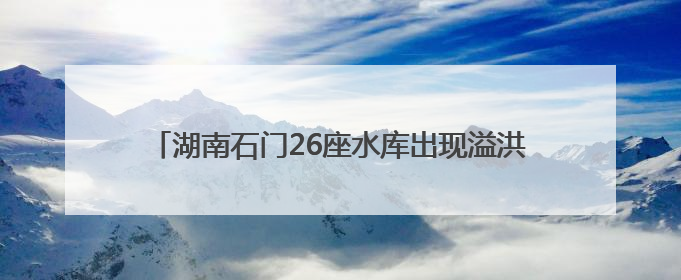 湖南石门26座水库出现溢洪 紧急转移安置9572人