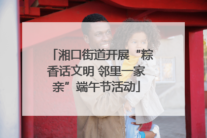 湘口街道开展“粽香话文明 邻里一家亲”端午节活动