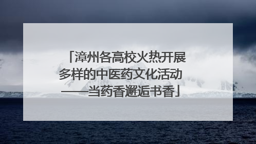 漳州各高校火热开展多样的中医药文化活动——当药香邂逅书香