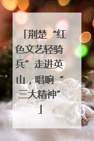 荆楚“红色文艺轻骑兵”走进英山，唱响“三大精神”