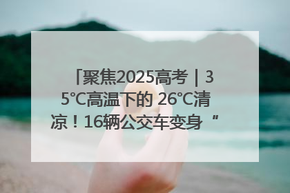 聚焦2025高考｜35℃高温下的 26℃清凉！16辆公交车变身“助考驿站”为高考护航
