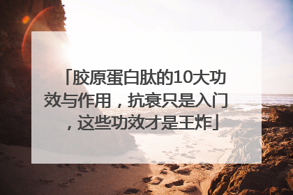 胶原蛋白肽的10大功效与作用，抗衰只是入门，这些功效才是王炸