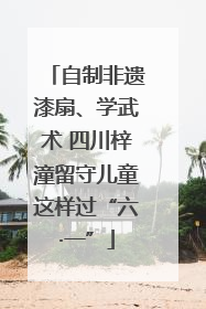 自制非遗漆扇、学武术 四川梓潼留守儿童这样过“六·一”