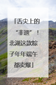 舌尖上的“非遗”！北湖这款粽子年年端午都卖爆