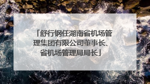 舒行钢任湖南省机场管理集团有限公司董事长、省机场管理局局长