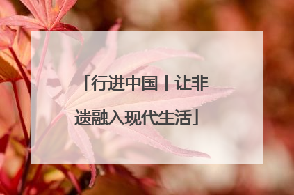 行进中国丨让非遗融入现代生活