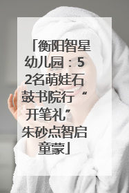 衡阳智星幼儿园：52名萌娃石鼓书院行“开笔礼” 朱砂点智启童蒙
