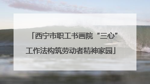 西宁市职工书画院“三心”工作法构筑劳动者精神家园